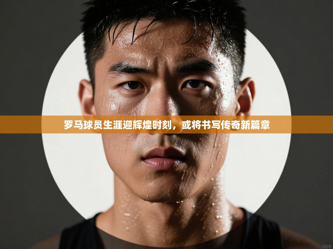 罗马球员生涯迎辉煌时刻，或将书写传奇新篇章  第1张